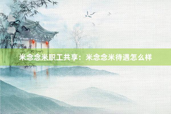 米念念米职工共享:米念念米待遇怎么样