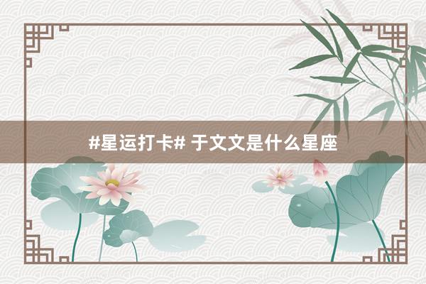 #星运打卡# 于文文是什么星座