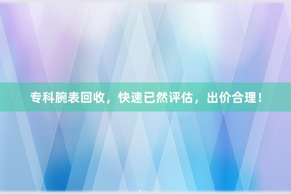 专科腕表回收,快速已然评估,出价合理!